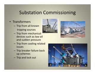 Substation Commissioning
• Transformers
– Trip from all known
tripping sources
– Trip from mechanical
devices such as low oil
and sudden pressure
– Trip from cooling related
issues
– Trip breaker failure back
up schemes
– Trip and lock out
 
