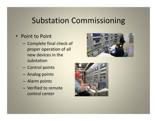 Substation Commissioning
• Point to Point
– Complete final check of
proper operation of all
new devices in the
substation
– Control points
– Analog points
– Alarm points
– Verified to remote
control center
 