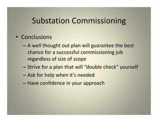 Substation Commissioning
• Conclusions
– A well thought out plan will guarantee the best
chance for a successful commissioning job
regardless of size of scope
– Strive for a plan that will “double check” yourself
– Ask for help when it’s needed
– Have confidence in your approach
 