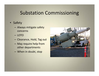 Substation Commissioning
• Safety
– Always mitigate safety
concerns
– LOTO
– Clearance, Hold, Tag out
– May require help from
other departments
– When in doubt, stop
 