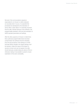 Substation Cyber Security




But even if the communications sequence
responsible for an intrusion is neither detected
nor recorded when it occurs, it is essential that
procedures be developed for the restoration of
service after a cyber attack. It is extremely important
that the utility maintain backups of the software of all
programmable substation units and documentation of
all IED standard parameters and settings.


After the utility suspects an intrusion or determines
that a particular programmable device has been
compromised, the software should be reloaded
from the secure backup. If the settings on an IED
had been illicitly changed, the original settings must
be restored. Unless the nature of the breach of
security is known and can be repaired, the utility
should seriously consider taking the device off line or
otherwise making it inaccessible to prevent a future
exploitation of the same vulnerability.




                                                                  White paper | 12
 