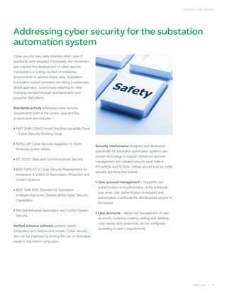 Substation Cyber Security




Addressing cyber security for the substation
automation system
Cyber security risks were inherited when open IT
standards were adopted. Fortunately, this movement
also inspired the development of cyber security
mechanisms in a large number of enterprise
environments to address these risks. Substation
automation system providers are taking a systematic,
global approach, continuously adapting to meet
changing demand through standardization and
proactive RD efforts.


Standards activity addresses cyber security
requirements both at the system level and the
product level and includes –


•  IST SGIP-CSWG Smart Grid Interoperability Panel
  N
 – Cyber Security Working Group


•  ERC CIP Cyber Security regulation for North
  N
                                                        Security mechanisms designed and developed
 American power utilities
                                                        specifically for substation automation systems use
                                                        proven technology to support advanced account
• EC 62351 Data and Communications Security
  I
                                                        management and detailed security audit trails in
                                                        RTUs/IEDs and SCADA. Utilities should look for cyber
• EEE PSRC/H13 Cyber Security Requirements for
  I
                                                        security solutions that enable:
 Substation  SUB/C10 Automation, Protection and
 Control Systems
                                                        •  ser account management – Supports user
                                                          U
                                                         authentication and authorization at the individual-
• EEE 1686 IEEE Standard for Substation
  I
                                                         user level. User authentication is required and
 Intelligent Electronic Devices (IEDs) Cyber Security
                                                         authorization is enforced for all interactive access to
 Capabilities
                                                         the device.

• SA S99 Industrial Automation and Control System
  I
                                                        •  ser accounts – Allows full management of user
                                                          U
 Security
                                                         accounts, including creating, editing and deleting.
                                                         User names and passwords can be configured
Verified antivirus software protects station
                                                         according to user‘s requirements.
computers from attacks and viruses. Cyber security
also can be improved by limiting the use of removable
media in the station computers.




                                                                                                                          White paper | 13
 
