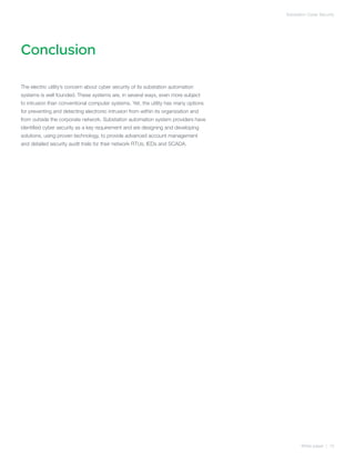 Substation Cyber Security




Conclusion

The electric utility’s concern about cyber security of its substation automation
systems is well founded. These systems are, in several ways, even more subject
to intrusion than conventional computer systems. Yet, the utility has many options
for preventing and detecting electronic intrusion from within its organization and
from outside the corporate network. Substation automation system providers have
identified cyber security as a key requirement and are designing and developing
solutions, using proven technology, to provide advanced account management
and detailed security audit trails for their network RTUs, IEDs and SCADA.




                                                                                            White paper | 15
 