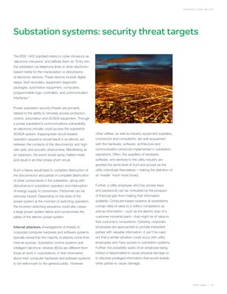 Substation Cyber Security




Substation systems: security threat targets

The IEEE 1402 standard refers to cyber intrusions as
‘electronic intrusions’ and defines them as “Entry into
the substation via telephone lines or other electronic-
based media for the manipulation or disturbance
of electronic devices. These devices include digital
relays, fault recorders, equipment diagnostic
packages, automation equipment, computers,
programmable logic controllers, and communication
interfaces.”


Power substation security threats are primarily
related to the ability to remotely access protection,
control, automation and SCADA equipment. Through
a power substation’s communications vulnerability,
an electronic intruder could access the substation
SCADA system. Inappropriate circuit breaker                other utilities, as well as industry equipment suppliers,
operation sequence would result in an electric arc         contractors and consultants, are well acquainted
between the contacts of the disconnector and high-         with the hardware, software, architecture and
rate optic and acoustic phenomena. Manifesting as          communication protocols implemented in substation
an explosion, the event would spray melted metal           operations. Often, the suppliers of hardware,
and result in an inter-phase short circuit.                software, and services to the utility industry are
                                                           granted the same level of trust and access as the
Such a failure would lead to complete destruction of       utility individuals themselves – making the definition of
the disconnector and partial or complete destruction       an ‘insider’ much more broad.
of other components in the substation, along with
disturbance in substation operation and interruption       Further, a utility employee who has access keys
of energy supply to consumers. Personnel can be            and passwords can be motivated by the prospect
seriously injured. Depending on the state of the           of financial gain from making that information
power system at the moment of switching operation,         available. Computer-based systems at substations
the incorrect switching sequence could also cause          contain data of value to a utility’s competitors as
a large power system failure and compromise the            well as information – such as the electric load of a
safety of the electric power system.                       customer industrial plant – that might be of value to
                                                           that customer’s competitors. Certainly, corporate
Internal attackers. Investigations of threats to           employees are approached to provide interested
corporate computer hardware and software systems           parties with valuable information; it can’t be ruled
typically reveal that the majority of attacks come from    out that a similar situation could occur with utility
internal sources. Substation control systems and           employees who have access to substation systems.
intelligent electronic devices (IEDs) are different from   Further, the possibility exists of an employee being
those at work in corporations, in that information         bribed or blackmailed to cause physical damage or
about their computer hardware and software systems         to disclose privileged information that would enable
is not well known to the general public. However,          other parties to cause damage.




                                                                                                                              White paper | 04
 