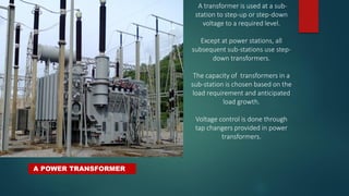 A POWER TRANSFORMER
A transformer is used at a sub-
station to step-up or step-down
voltage to a required level.
Except at power stations, all
subsequent sub-stations use step-
down transformers.
The capacity of transformers in a
sub-station is chosen based on the
load requirement and anticipated
load growth.
Voltage control is done through
tap changers provided in power
transformers.
 