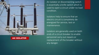 AN ISOLATOR
An isolator or disconnecting switch
is essentially a knife switch which is
used to open a circuit under no load
condition.
Isolators help to ensure that an
electric circuit is completely de-
energized for service, test or
maintenance.
Isolators are generally used on both
ends of a circuit breaker to enable
personnel carry out repairs or
replacement of the breaker without
any danger.
 