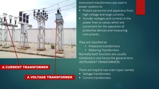 A CURRENT TRANSFORMER
A VOLTAGE TRANSFORMER
Instrument transformers are used in
power systems to
 Protect personnel and apparatus from
high voltage and large currents.
 Transfer voltages and currents in the
power lines to values which are
convenient for the operation of
protective devices and measuring
instruments.
They are classified as
• Protective transformers
• Metering Transformers
Normally both functions are usually
combined in one hence the general term
INSTRUMENT TRANSFORMERS.
There are majorly two main types namely
 Voltage transformers
 Current transformers
 