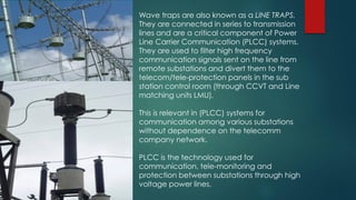 Wave traps are also known as a LINE TRAPS.
They are connected in series to transmission
lines and are a critical component of Power
Line Carrier Communication (PLCC) systems.
They are used to filter high frequency
communication signals sent on the line from
remote substations and divert them to the
telecom/tele-protection panels in the sub
station control room (through CCVT and Line
matching units LMU).
This is relevant in (PLCC) systems for
communication among various substations
without dependence on the telecomm
company network.
PLCC is the technology used for
communication, tele-monitoring and
protection between substations through high
voltage power lines.
 