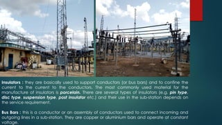 Insulators : they are basically used to support conductors (or bus bars) and to confine the
current to the current to the conductors. The most commonly used material for the
manufacture of insulators is porcelain. There are several types of insulators (e.g. pin type,
disc type, suspension type, post insulator etc.) and their use in the sub-station depends on
the service requirement.
Bus Bars : this is a conductor or an assembly of conductors used to connect incoming and
outgoing lines in a sub-station. They are copper or aluminium bars and operate at constant
voltage.
 
