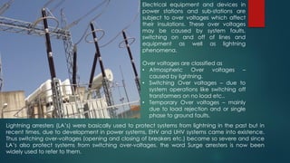 Electrical equipment and devices in
power stations and sub-stations are
subject to over voltages which affect
their insulations. These over voltages
may be caused by system faults,
switching on and off of lines and
equipment as well as lightning
phenomena.
Over voltages are classified as
• Atmospheric Over voltages –
caused by lightning.
• Switching Over voltages – due to
system operations like switching off
transformers on no load etc..
• Temporary Over voltages – mainly
due to load rejection and or single
phase to ground faults.
Lightning arresters (LA’s) were basically used to protect systems from lightning in the past but in
recent times, due to development in power systems, EHV and UHV systems came into existence.
Thus switching over-voltages (opening and closing of breakers etc.) became so severe and since
LA’s also protect systems from switching over-voltages, the word Surge arresters is now been
widely used to refer to them.
 