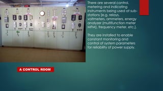 There are several control,
metering and indicating
instruments being used at sub-
stations [e.g. relays,
voltmeters, ammeters, energy
analyzer (multifunction meter
MFM), frequency meter, etc.].
They are installed to enable
constant monitoring and
control of system parameters
for reliability of power supply.
A CONTROL ROOM
 