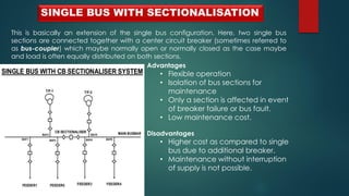 SINGLE BUS WITH SECTIONALISATION
This is basically an extension of the single bus configuration. Here, two single bus
sections are connected together with a center circuit breaker (sometimes referred to
as bus-coupler) which maybe normally open or normally closed as the case maybe
and load is often equally distributed on both sections.
Advantages
• Flexible operation
• Isolation of bus sections for
maintenance
• Only a section is affected in event
of breaker failure or bus fault.
• Low maintenance cost.
Disadvantages
• Higher cost as compared to single
bus due to additional breaker.
• Maintenance without interruption
of supply is not possible.
 