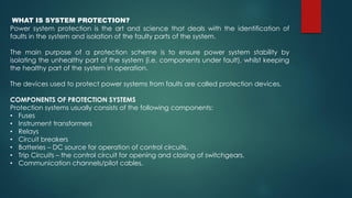 WHAT IS SYSTEM PROTECTION?
Power system protection is the art and science that deals with the identification of
faults in the system and isolation of the faulty parts of the system.
The main purpose of a protection scheme is to ensure power system stability by
isolating the unhealthy part of the system (i.e. components under fault), whilst keeping
the healthy part of the system in operation.
The devices used to protect power systems from faults are called protection devices.
COMPONENTS OF PROTECTION SYSTEMS
Protection systems usually consists of the following components:
• Fuses
• Instrument transformers
• Relays
• Circuit breakers
• Batteries – DC source for operation of control circuits.
• Trip Circuits – the control circuit for opening and closing of switchgears.
• Communication channels/pilot cables.
 
