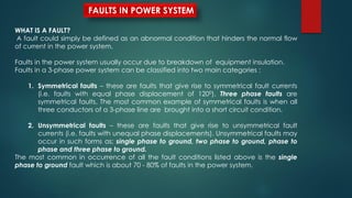 WHAT IS A FAULT?
A fault could simply be defined as an abnormal condition that hinders the normal flow
of current in the power system.
Faults in the power system usually occur due to breakdown of equipment insulation.
Faults in a 3-phase power system can be classified into two main categories :
1. Symmetrical faults – these are faults that give rise to symmetrical fault currents
(i.e. faults with equal phase displacement of 1200). Three phase faults are
symmetrical faults. The most common example of symmetrical faults is when all
three conductors of a 3-phase line are brought into a short circuit condition.
2. Unsymmetrical faults – these are faults that give rise to unsymmetrical fault
currents (i.e. faults with unequal phase displacements). Unsymmetrical faults may
occur in such forms as; single phase to ground, two phase to ground, phase to
phase and three phase to ground.
The most common in occurrence of all the fault conditions listed above is the single
phase to ground fault which is about 70 - 80% of faults in the power system.
FAULTS IN POWER SYSTEM
 