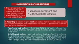 CLASSIFICATION OF SUB-STATIONS
• Service requirement and
• Constructional features.
There are several ways
of classifying sub-
stations. However, the
two most important
ways of classifying them
are according to
1. According to service requirement : sub-stations that fall under this class are used
to change voltage levels, improve power factor, convert AC power to DC power etc.
They are further classified into :
• Transformer sub-stations – these sub-stations transform voltage from
one level to another. Transformers are the main components in such
sub stations.
• Switching sub-stations – such sub-stations simply perform the switching
the switching operation of power lines. The voltage level at such sub-
stations remains the same i.e. incoming and outgoing lines have
same voltage. They are sometimes referred to as SWITCH YARDS.
 