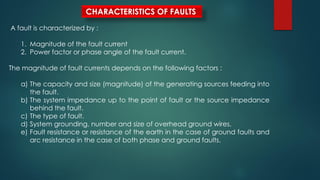 CHARACTERISTICS OF FAULTS
A fault is characterized by :
1. Magnitude of the fault current
2. Power factor or phase angle of the fault current.
The magnitude of fault currents depends on the following factors :
a) The capacity and size (magnitude) of the generating sources feeding into
the fault.
b) The system impedance up to the point of fault or the source impedance
behind the fault.
c) The type of fault.
d) System grounding, number and size of overhead ground wires.
e) Fault resistance or resistance of the earth in the case of ground faults and
arc resistance in the case of both phase and ground faults.
 