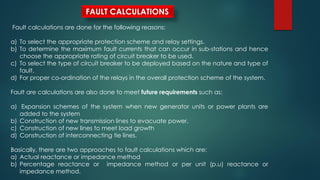 FAULT CALCULATIONS
Fault calculations are done for the following reasons:
a) To select the appropriate protection scheme and relay settings.
b) To determine the maximum fault currents that can occur in sub-stations and hence
choose the appropriate rating of circuit breaker to be used.
c) To select the type of circuit breaker to be deployed based on the nature and type of
fault.
d) For proper co-ordination of the relays in the overall protection scheme of the system.
Fault are calculations are also done to meet future requirements such as:
a) Expansion schemes of the system when new generator units or power plants are
added to the system
b) Construction of new transmission lines to evacuate power.
c) Construction of new lines to meet load growth
d) Construction of interconnecting tie lines.
Basically, there are two approaches to fault calculations which are:
a) Actual reactance or impedance method
b) Percentage reactance or impedance method or per unit (p.u) reactance or
impedance method.
 