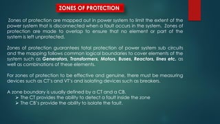 ZONES OF PROTECTION
Zones of protection are mapped out in power system to limit the extent of the
power system that is disconnected when a fault occurs in the system. Zones of
protection are made to overlap to ensure that no element or part of the
system is left unprotected.
Zones of protection guarantees total protection of power system sub circuits
and the mapping follows common logical boundaries to cover elements of the
system such as Generators, Transformers, Motors, Buses, Reactors, lines etc. as
well as combinations of these elements.
For zones of protection to be effective and genuine, there must be measuring
devices such as CT’s and VT’s and isolating devices such as breakers.
A zone boundary is usually defined by a CT and a CB.
 The CT provides the ability to detect a fault inside the zone
 The CB’s provide the ability to isolate the fault.
 