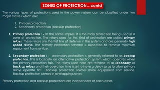ZONES OF PROTECTION…contd
The various types of protections used in the power system can be classified under two
major classes which are:
1. Primary protection
2. Secondary protection (backup protection)
1. Primary protection : - as the name implies, it is the main protection being used in a
zone of protection. The relays used for this kind of protection are called primary
relays. These relays are the first line of defense in the system and are generally high
speed relays. The primary protection scheme is expected to remove minimum
equipment from service.
2. Secondary protection : - secondary protection is generally referred to as backup
protection. This is basically an alternative protection system which operates when
the primary protection fails. The relays used here are referred to as secondary or
back up relays and their operation time is set to have a delay so as to allow primary
relays operate first. Backup protection isolates more equipment from service.
Backup protection comes in overlapping zones
Primary protection and backup protections are independent of each other.
 