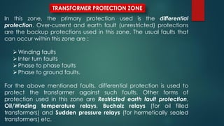 TRANSFORMER PROTECTION ZONE
In this zone, the primary protection used is the differential
protection. Over-current and earth fault (unrestricted) protections
are the backup protections used in this zone. The usual faults that
can occur within this zone are :
Winding faults
Inter turn faults
Phase to phase faults
Phase to ground faults.
For the above mentioned faults, differential protection is used to
protect the transformer against such faults. Other forms of
protection used in this zone are Restricted earth fault protection,
Oil/Winding temperature relays, Bucholz relays (for oil filled
transformers) and Sudden pressure relays (for hermetically sealed
transformers) etc.
 