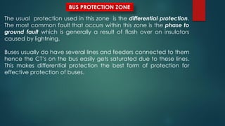 BUS PROTECTION ZONE
The usual protection used in this zone is the differential protection.
The most common fault that occurs within this zone is the phase to
ground fault which is generally a result of flash over on insulators
caused by lightning.
Buses usually do have several lines and feeders connected to them
hence the CT’s on the bus easily gets saturated due to these lines.
This makes differential protection the best form of protection for
effective protection of buses.
 