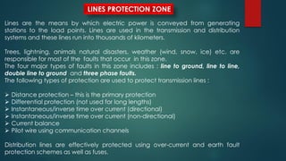 LINES PROTECTION ZONE
Lines are the means by which electric power is conveyed from generating
stations to the load points. Lines are used in the transmission and distribution
systems and these lines run into thousands of kilometers.
Trees, lightning, animals natural disasters, weather (wind, snow, ice) etc. are
responsible for most of the faults that occur in this zone.
The four major types of faults in this zone includes : line to ground, line to line,
double line to ground and three phase faults.
The following types of protection are used to protect transmission lines :
 Distance protection – this is the primary protection
 Differential protection (not used for long lengths)
 Instantaneous/inverse time over current (directional)
 Instantaneous/inverse time over current (non-directional)
 Current balance
 Pilot wire using communication channels
Distribution lines are effectively protected using over-current and earth fault
protection schemes as well as fuses.
 