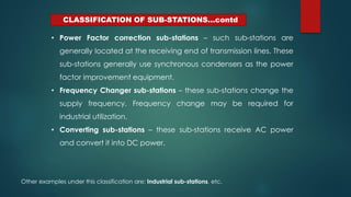 CLASSIFICATION OF SUB-STATIONS…contd
• Power Factor correction sub-stations – such sub-stations are
generally located at the receiving end of transmission lines. These
sub-stations generally use synchronous condensers as the power
factor improvement equipment.
• Frequency Changer sub-stations – these sub-stations change the
supply frequency. Frequency change may be required for
industrial utilization.
• Converting sub-stations – these sub-stations receive AC power
and convert it into DC power.
Other examples under this classification are; Industrial sub-stations, etc.
 