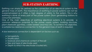 SUB-STATION EARTHING
Earthing can simply be defined as the connection of an electrical system to the
general mass of earth. The importance of earthing in power systems can not be
overemphasized as it offers a high degree of safety to the system. This is why
earthing is done at every part of the power system (from generating stations to
consumer premises).
One of the main objectives of earthing electrical systems is to provide a
common reference potential for the power supply system, building structure,
plant steelwork (gantries), cable ladders and trays etc. To achieve this objective,
a suitable low resistance connection to the general mass of earth is required.
A low resistance connection is dependent on factors such as:
 Soil resistivity
 Stratification
 Moisture and chemical content of the soil
 Size and type of electrode used
 Depth to which the electrode is buried etc.
 