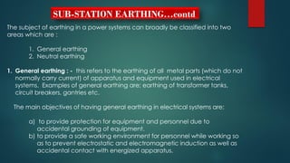SUB-STATION EARTHING…contd
The subject of earthing in a power systems can broadly be classified into two
areas which are :
1. General earthing
2. Neutral earthing
1. General earthing : - this refers to the earthing of all metal parts (which do not
normally carry current) of apparatus and equipment used in electrical
systems. Examples of general earthing are; earthing of transformer tanks,
circuit breakers, gantries etc.
The main objectives of having general earthing in electrical systems are:
a) to provide protection for equipment and personnel due to
accidental grounding of equipment.
b) to provide a safe working environment for personnel while working so
as to prevent electrostatic and electromagnetic induction as well as
accidental contact with energized apparatus.
 