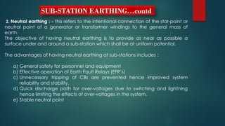 SUB-STATION EARTHING…contd
2. Neutral earthing : - this refers to the intentional connection of the star-point or
neutral point of a generator or transformer windings to the general mass of
earth.
The objective of having neutral earthing is to provide as near as possible a
surface under and around a sub-station which shall be at uniform potential.
The advantages of having neutral earthing at sub-stations includes :
a) General safety for personnel and equipment
b) Effective operation of Earth Fault Relays (EFR’s)
c) Unnecessary tripping of CBs are prevented hence improved system
reliability and stability.
d) Quick discharge path for over-voltages due to switching and lightning
hence limiting the effects of over-voltages in the system.
e) Stable neutral point
 