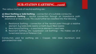 SUB-STATION EARTHING…contd
The various methods of neutral earthing are :
a) Direct Earthing or Solid Earthing – connection of a suitable conductor.
b) Impedance Earthing – neutral connection through an impedance path
(resistance or reactance). This could further be classified into the following
I. Resistance Earthing – connection of the neutral point through a resistive
element. E.g Solid-state resistor or Earth-liquid filled resistor.
II. Reactance Earthing – a reactance element is used here.
III. Resonant Earthing (Arc Suppression coil Earthing) – this makes use of a
tuned reactance or Peterson Coil.
Conductors used for earthing are – Copper, Mild steel, Aluminium and
galvanized iron rods.
 