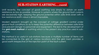 SUB-STATION EARTHING…contd
Until recently, the concept of good earthing was simply to obtain an earth
resistance as low as possible. However in systems where the ground fault currents
are excessively high, keeping the ground potential within safe limits even with a
low resistance earth value is almost impossible.
Modern research brought up the concept of voltage gradient control under
ground fault conditions so as to keep the potential difference between safe limits
and prevent danger to personnel and equipment. This led to the development of
the grid-mesh method of earthing which is the present day practice used in sub-
stations.
This method is so useful in sub-stations because a multiple number of items can
be connected to the grid at various locations and the grid mesh provides a
good earth irrespective of the injection point of the fault current.
 