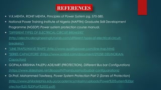 REFERENCES
 V.K.MEHTA, ROHIT MEHTA, Principles of Power System pg. 570-580.
 National Power Training Institute of Nigeria (NAPTIN) Graduate Skill Development
Programme (NGSDP) Power system protection course manual.
 "DIFFERENT TYPES OF ELECTRICAL CIRCUIT BREAKERS"
(http://electricalengineeringtutorials.com/different-types-of-electrical-circuit-
breakers/)
 “LINE TRAPS/WAVE TRAPS" (http://www.qualitypower.com/line-trap.html)
 "SERIES CAPACITORS" (https://www.scribd.com/document/292581330/NOKIAN-
Capacitors)
 GOPALA KRISHNA PALEPU ADE/MRT (PROTECTION), Different Bus bar Configurations
(https://www.slideshare.net/BoopathiThambusamy/busbar-configuarations)
 Dr.Prof. Mohammed Tawfeeq, Power System Protection Part 2 (Zones of Protection)
(http://www.philadelphia.edu.jo/academics/mlazim/uploads/Power%20System%20pr
otection%20-%20Part%2002.pdf)
 