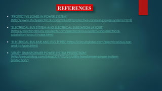 REFERENCES
 "PROTECTIVE ZONES IN POWER SYSTEM"
(http://www.studyelectrical.com/2016/09/protective-zones-in-power-systems.html)
 "ELECTRICAL BUS SYSTEM AND ELECTRICAL SUBSTATION LAYOUT"
(https://electricalstudy.sarutech.com/electrical-bus-system-and-electrical-
substation-layout/index.html)
 "ELECTRICAL BUS-BAR AND ITS'S TYPES" (https://circuitglobe.com/electrical-bus-bar-
and-its-types.html)
 "UTILITY TRANSFORMER POWER SYSTEM PROTECTION"
(http://eecatalog.com/blog/2017/02/21/utility-transformer-power-system-
protection/)
 