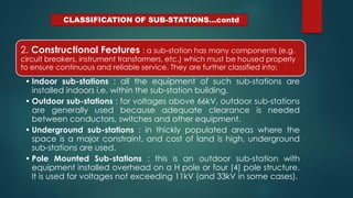 CLASSIFICATION OF SUB-STATIONS…contd
2. Constructional Features : a sub-station has many components (e.g.
circuit breakers, instrument transformers, etc.) which must be housed properly
to ensure continuous and reliable service. They are further classified into:
• Indoor sub-stations : all the equipment of such sub-stations are
installed indoors i.e. within the sub-station building.
• Outdoor sub-stations : for voltages above 66kV, outdoor sub-stations
are generally used because adequate clearance is needed
between conductors, switches and other equipment.
• Underground sub-stations : in thickly populated areas where the
space is a major constraint, and cost of land is high, underground
sub-stations are used.
• Pole Mounted Sub-stations : this is an outdoor sub-station with
equipment installed overhead on a H pole or four (4) pole structure.
It is used for voltages not exceeding 11kV (and 33kV in some cases).
 