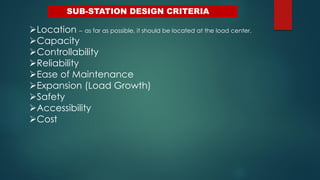 SUB-STATION DESIGN CRITERIA
Location – as far as possible, it should be located at the load center.
Capacity
Controllability
Reliability
Ease of Maintenance
Expansion (Load Growth)
Safety
Accessibility
Cost
 
