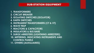 SUB-STATION EQUIPMENT
1. TRANSFORMERS
2. CIRCUIT BREAKER
3. ISOLATING SWITCHES (ISOLATOR)
4. EARTH SWITCHES
5. INSTRUMENT TRANSFORMERS (CT & VT)
6. WAVE TRAP
7. REACTORS & CAPACITORS
8. INSULATORS & BUS BARS
9. SURGE ARRESTERS (LIGHTNING ARRESTERS)
10. METERING, INDICATING INSTRUMENTS AND
CONTROL PANELS
11. OTHERS (AUXILLIARIES)
 