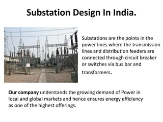 Substation Design In India.
Substations are the points in the
power lines where the transmission
lines and distribution feeders are
connected through circuit breaker
or switches via bus bar and
transformers.
Our company understands the growing demand of Power in
local and global markets and hence ensures energy efficiency
as one of the highest offerings.
 