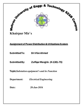 Khairpur Mir`s
Assignment of Power Distribution & Utilizations System
SubmittedTo: Sir Irfan Ahmed
SubmittedBy: Zulfiqar Mangrio (K-13EL-79)
Topic:Substation equipment’s and its Function
Department: Electrical Engineering
Date: 28-Jan-2016
 
