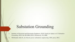 Substation Grounding
1. Institute of Electrical and Electronics Engineers, IEEE Guide for Safety in AC Substation
Grounding, IEEE Std. 80-2000, IEEE, Piscataway, NJ, 2000.
2. McDonald, John D., ed. Electric power substations engineering. CRC press, 2012.
 