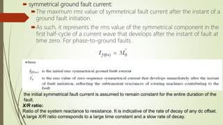  symmetrical ground fault current:
The maximum rms value of symmetrical fault current after the instant of a
ground fault initiation.
As such, it represents the rms value of the symmetrical component in the
first half-cycle of a current wave that develops after the instant of fault at
time zero. For phase-to-ground faults
the initial symmetrical fault current is assumed to remain constant for the entire duration of the
fault.
X/R ratio:
Ratio of the system reactance to resistance. It is indicative of the rate of decay of any dc offset.
A large X/R ratio corresponds to a large time constant and a slow rate of decay.
 