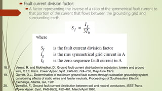  Fault current division factor:
A factor representing the inverse of a ratio of the symmetrical fault current to
that portion of the current that flows between the grounding grid and
surrounding earth.
18. Verma, R. and Mukhedkar, D., Ground fault current distribution in substation, towers and ground
wire, IEEE Trans. Power Appar. Syst., PAS-98, 724–730, May/June 1979.
19. Garrett, D.L., Determination of maximum ground fault current through substation grounding system
considering effects of static wires and feeder neutrals, Proceedings of Southeastern Electric
Exchange, Atlanta, GA, 1981.
20. Dawalibi, F., Ground fault current distribution between soil and neutral conductors, IEEE Trans.
Power Appar. Syst., PAS-99(2), 452–461, March/April 1980.
 