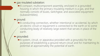  gas-insulated substation:
A compact, multicomponent assembly, enclosed in a grounded
housing in which the primary insulating medium is a gas, and that
normally consists of buses, switchgear, and associated equipment
(subassemblies).
 ground:
A conducting connection, whether intentional or accidental, by which
an electric circuit or equipment is connected to the earth or to some
conducting body of relatively large extent that serves in place of the
earth.
 grounded:
A system, circuit, or apparatus provided with a ground(s) for the
purposes of establishing a ground return circuit and for maintaining its
potential at approximately the potential of earth.
 