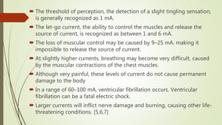  The threshold of perception, the detection of a slight tingling sensation,
is generally recognized as 1 mA.
 The let-go current, the ability to control the muscles and release the
source of current, is recognized as between 1 and 6 mA.
 The loss of muscular control may be caused by 9–25 mA. making it
impossible to release the source of current.
 At slightly higher currents, breathing may become very difficult, caused
by the muscular contractions of the chest muscles.
 Although very painful, these levels of current do not cause permanent
damage to the body
 In a range of 60–100 mA, ventricular fibrillation occurs. Ventricular
fibrillation can be a fatal electric shock.
 Larger currents will inflict nerve damage and burning, causing other life-
threatening conditions. [5,6,7]
 