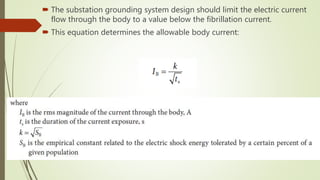  The substation grounding system design should limit the electric current
flow through the body to a value below the fibrillation current.
 This equation determines the allowable body current:
 