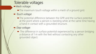 Tolerable voltages
Mesh voltage:
The maximum touch voltage within a mesh of a ground grid.
 Touch voltage:
The potential difference between the GPR and the surface potential
at the point where a person is standing while at the same time having
a hand in contact with a grounded structure.
 Step voltage:
 The difference in surface potential experienced by a person bridging
a distance of 1 m with the feet without contacting any other
grounded object.
 