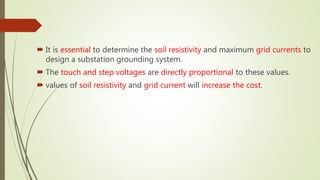  It is essential to determine the soil resistivity and maximum grid currents to
design a substation grounding system.
 The touch and step voltages are directly proportional to these values.
 values of soil resistivity and grid current will increase the cost.
 
