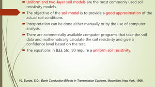  Uniform and two-layer soil models are the most commonly used soil
resistivity models.
 The objective of the soil model is to provide a good approximation of the
actual soil conditions.
 Interpretation can be done either manually or by the use of computer
analysis.
 There are commercially available computer programs that take the soil
data and mathematically calculate the soil resistivity and give a
confidence level based on the test.
 The equations in IEEE Std. 80 require a uniform soil resistivity.
10. Sunde, E.D., Earth Conduction Effects in Transmission Systems, Macmillan, New York, 1968.
 