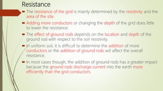 Resistance
 The resistance of the grid is mainly determined by the resistivity and the
area of the site.
 Adding more conductors or changing the depth of the grid does little
to lower the resistance.
 The effect of ground rods depends on the location and depth of the
ground rod with respect to the soil resistivity.
 In uniform soil, it is difficult to determine the addition of more
conductors or the addition of ground rods will affect the overall
resistance.
 In most cases though, the addition of ground rods has a greater impact
because the ground rods discharge current into the earth more
efficiently than the grid conductors.
 