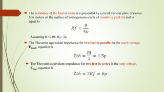  The resistance of the foot in ohms is represented by a metal circular plate of radius
b in meters on the surface of homogeneous earth of resistivity ρ (Ω m) and is
equal to
𝑅𝑓 =
ρ
4𝑏
Assuming b =0.08, Rf= 3ρ
 The Thevenin equivalent impedance for two feet in parallel in the touch voltage,
Etouch, equation is
𝑍𝑡ℎ =
Rf
2
= 1.5ρ
 The Thevenin equivalent impedance for two feet in series in the step voltage,
Estep, equation is
𝑍𝑡ℎ = 2𝑅𝑓 = 6ρ
 